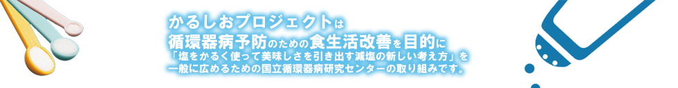 かるしおプロジェクトは、循環器病予防のための食生活改善を目的に、「塩を軽く使ってうまみを引き出す、減塩の新しい考え方」を一般に広めるための国立循環器病研究センターの取り組みです